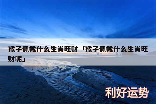 猴子佩戴什么生肖旺财及猴子佩戴什么生肖旺财呢