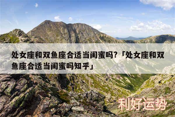 处女座和双鱼座合适当闺蜜吗?及处女座和双鱼座合适当闺蜜吗知乎
