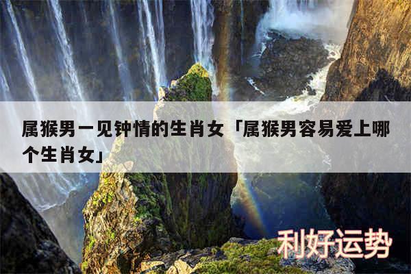 属猴男一见钟情的生肖女及属猴男容易爱上哪个生肖女