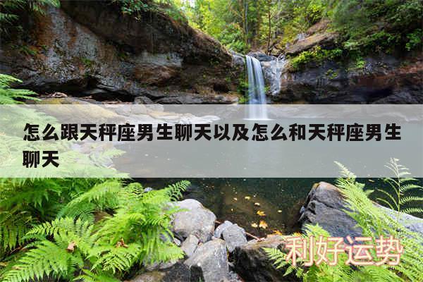 怎么跟天秤座男生聊天以及怎么和天秤座男生聊天