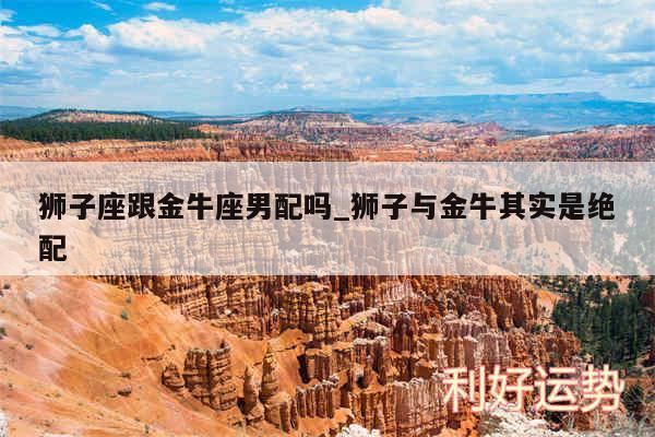 狮子座跟金牛座男配吗_狮子与金牛其实是绝配