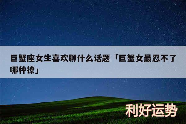 巨蟹座女生喜欢聊什么话题及巨蟹女最忍不了哪种撩