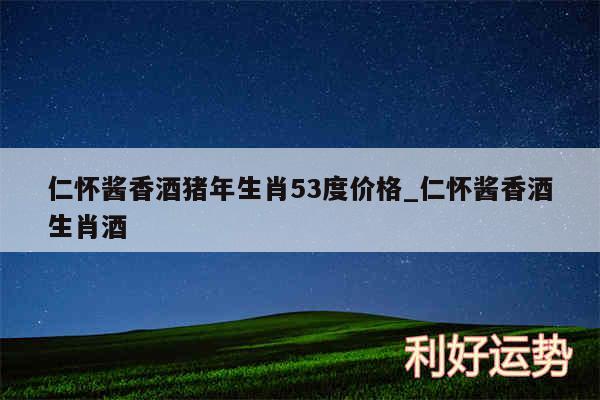仁怀酱香酒猪年生肖53度价格_仁怀酱香酒生肖酒