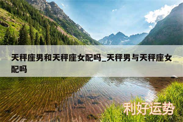 天秤座男和天秤座女配吗_天秤男与天秤座女配吗