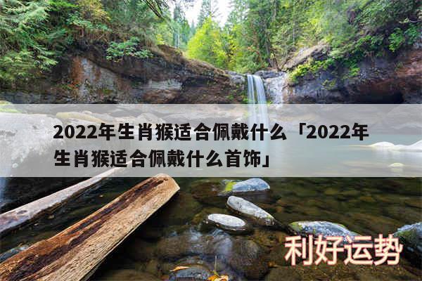 2024年生肖猴适合佩戴什么及2024年生肖猴适合佩戴什么首饰