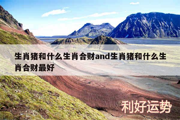 生肖猪和什么生肖合财and生肖猪和什么生肖合财最好