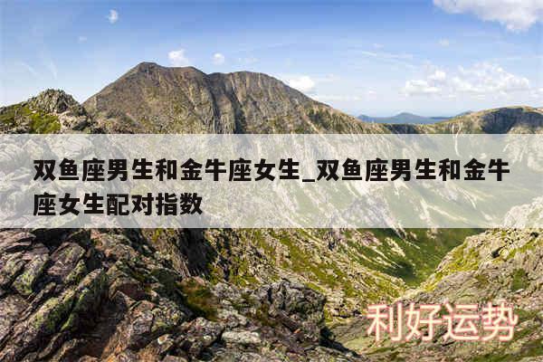 双鱼座男生和金牛座女生_双鱼座男生和金牛座女生配对指数