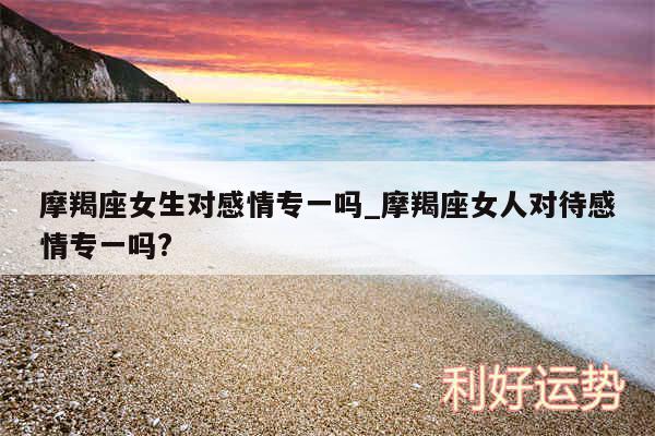 摩羯座女生对感情专一吗_摩羯座女人对待感情专一吗?