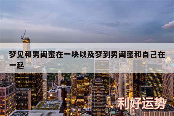 梦见和男闺蜜在一块以及梦到男闺蜜和自己在一起