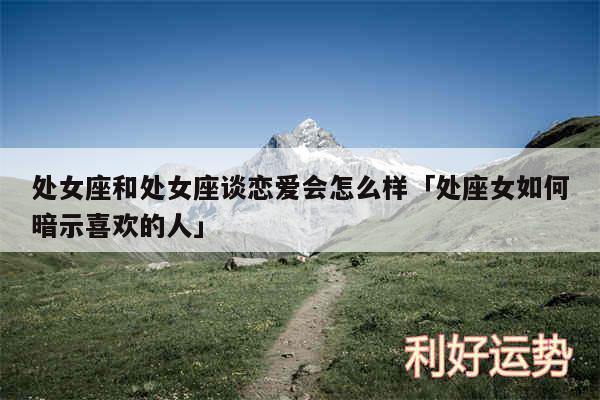 处女座和处女座谈恋爱会怎么样及处座女如何暗示喜欢的人