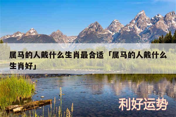属马的人戴什么生肖最合适及属马的人戴什么生肖好