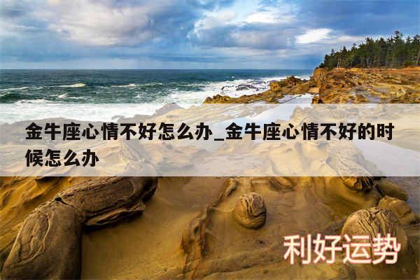 金牛座心情不好怎么办_金牛座心情不好的时候怎么办