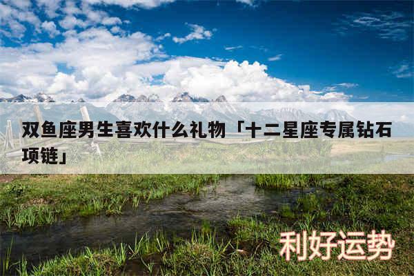 双鱼座男生喜欢什么礼物及十二星座专属钻石项链