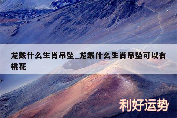 龙戴什么生肖吊坠_龙戴什么生肖吊坠可以有桃花