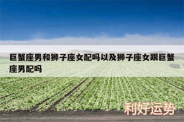 巨蟹座男和狮子座女配吗以及狮子座女跟巨蟹座男配吗