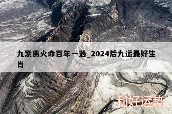 九紫离火命百年一遇_2024后九运最好生肖