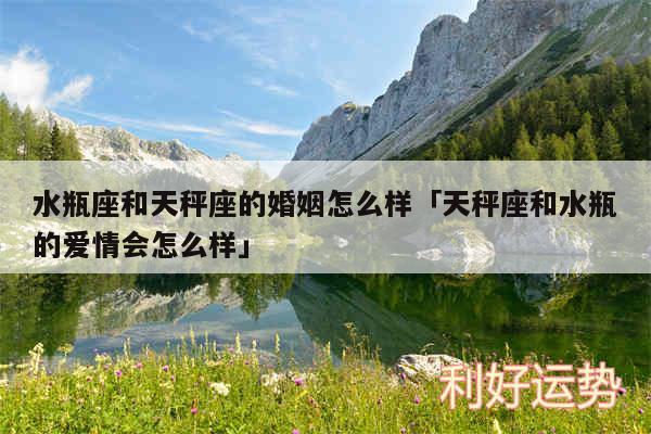 水瓶座和天秤座的婚姻怎么样及天秤座和水瓶的爱情会怎么样