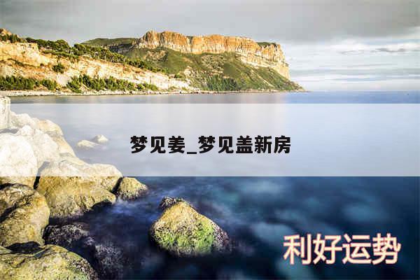 梦见姜_梦见盖新房