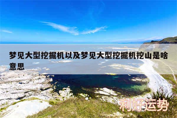 梦见大型挖掘机以及梦见大型挖掘机挖山是啥意思