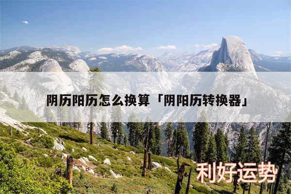 阴历阳历怎么换算及阴阳历转换器