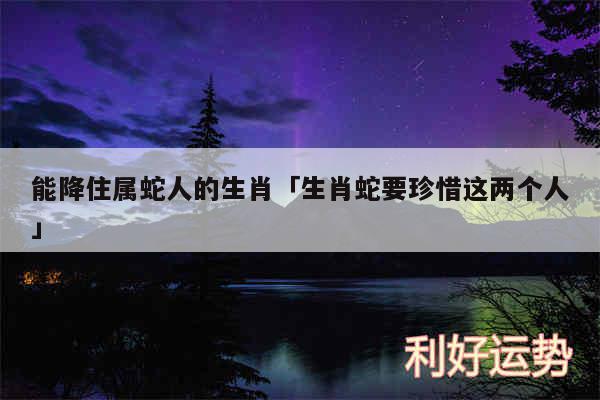 能降住属蛇人的生肖及生肖蛇要珍惜这两个人