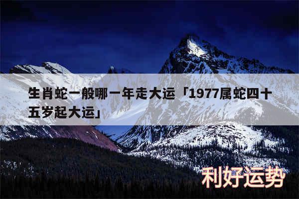 生肖蛇一般哪一年走大运及1977属蛇四十五岁起大运