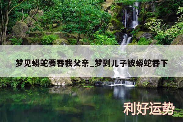 梦见蟒蛇要吞我父亲_梦到儿子被蟒蛇吞下