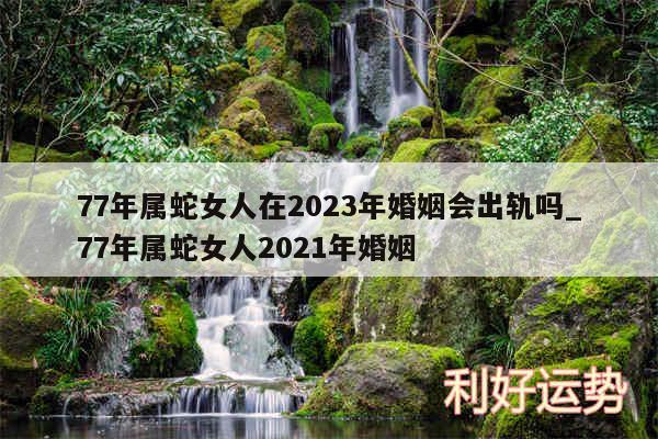 77年属蛇女人在2024年婚姻会出轨吗_77年属蛇女人2024年婚姻