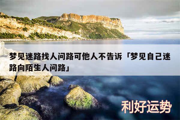 梦见迷路找人问路可他人不告诉及梦见自己迷路向陌生人问路