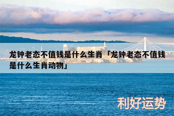 龙钟老态不值钱是什么生肖及龙钟老态不值钱是什么生肖动物