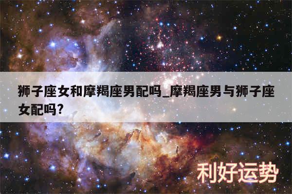 狮子座女和摩羯座男配吗_摩羯座男与狮子座女配吗?