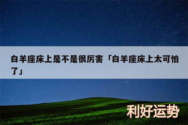 白羊座床上是不是很厉害及白羊座床上太可怕了