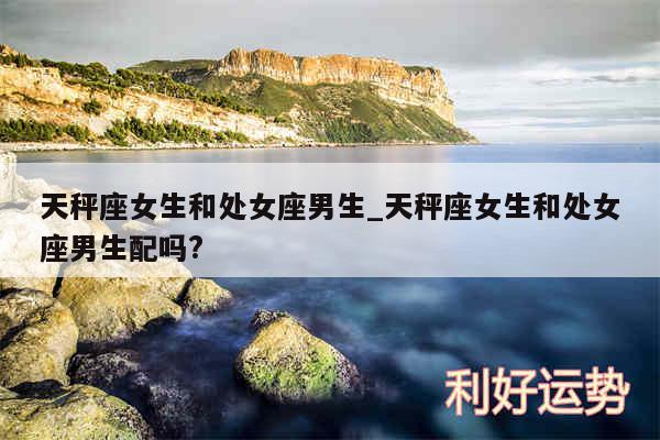 天秤座女生和处女座男生_天秤座女生和处女座男生配吗?