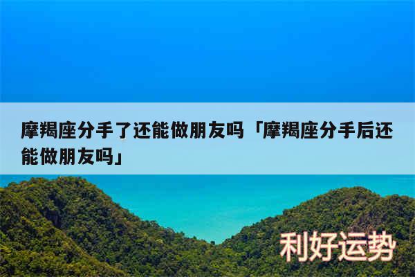 摩羯座分手了还能做朋友吗及摩羯座分手后还能做朋友吗