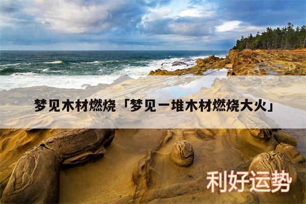 梦见木材燃烧及梦见一堆木材燃烧大火