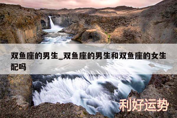 双鱼座的男生_双鱼座的男生和双鱼座的女生配吗