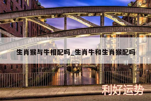生肖猴与牛相配吗_生肖牛和生肖猴配吗