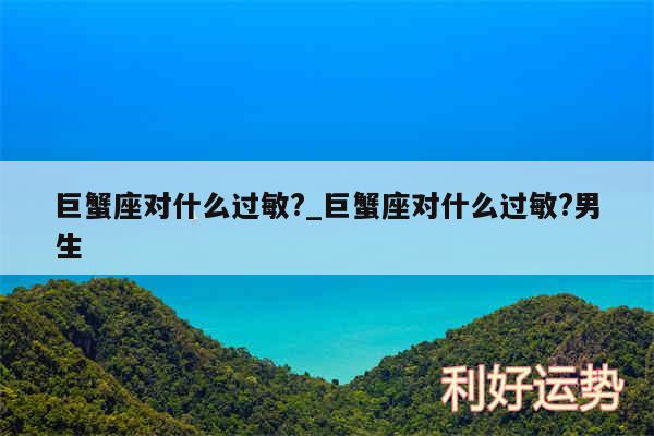 巨蟹座对什么过敏?_巨蟹座对什么过敏?男生