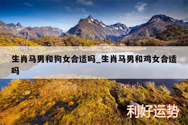 生肖马男和狗女合适吗_生肖马男和鸡女合适吗