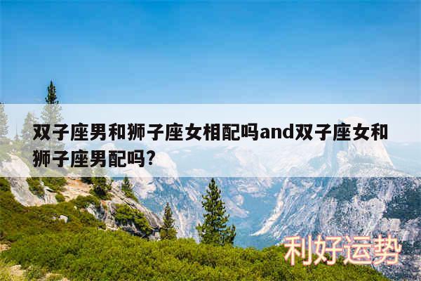 双子座男和狮子座女相配吗and双子座女和狮子座男配吗?