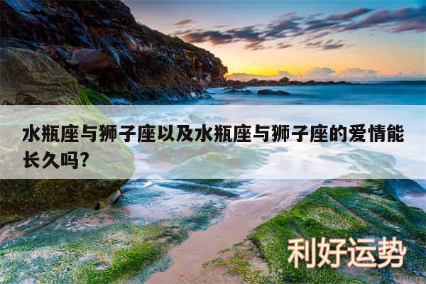 水瓶座与狮子座以及水瓶座与狮子座的爱情能长久吗?