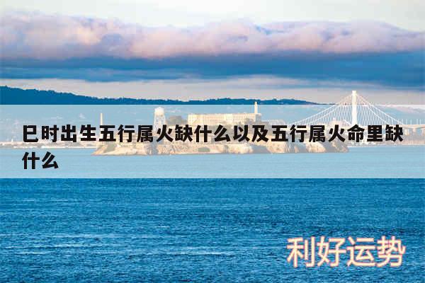 巳时出生五行属火缺什么以及五行属火命里缺什么