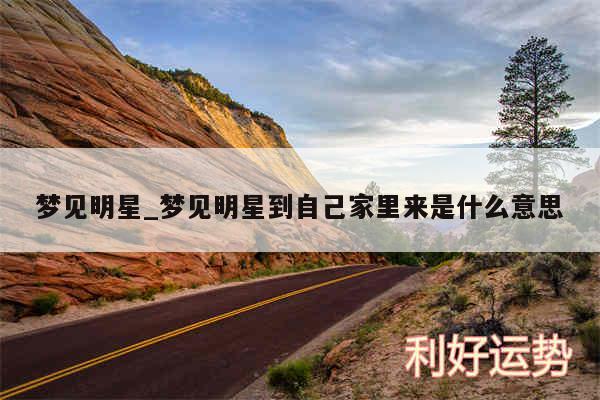 梦见明星_梦见明星到自己家里来是什么意思