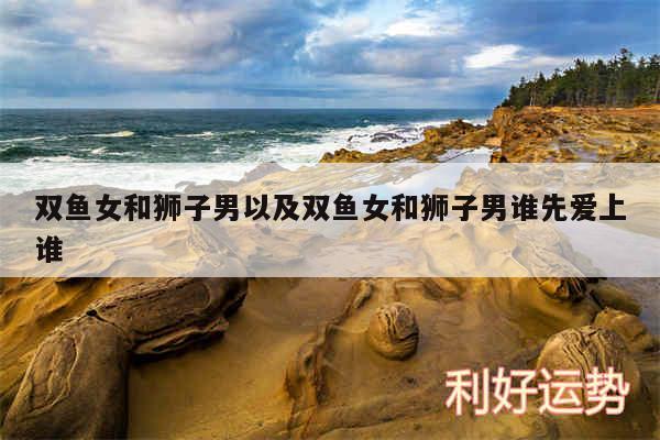 双鱼女和狮子男以及双鱼女和狮子男谁先爱上谁