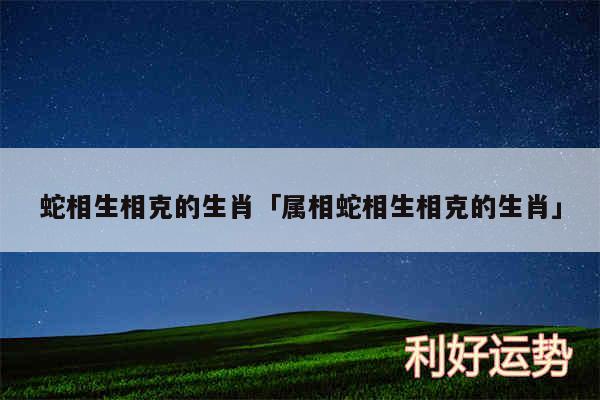 蛇相生相克的生肖及属相蛇相生相克的生肖