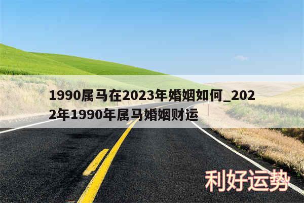 1990属马在2024年婚姻如何_2024年1990年属马婚姻财运