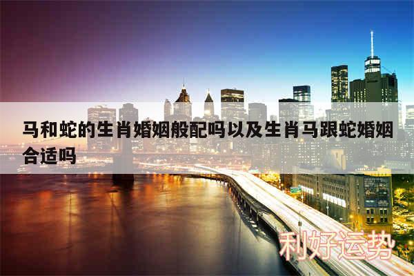 马和蛇的生肖婚姻般配吗以及生肖马跟蛇婚姻合适吗