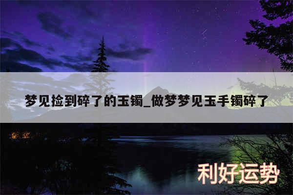 梦见捡到碎了的玉镯_做梦梦见玉手镯碎了