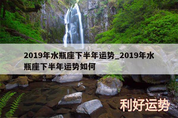 2019年水瓶座下半年运势_2019年水瓶座下半年运势如何