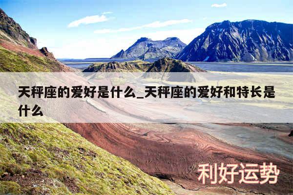 天秤座的爱好是什么_天秤座的爱好和特长是什么